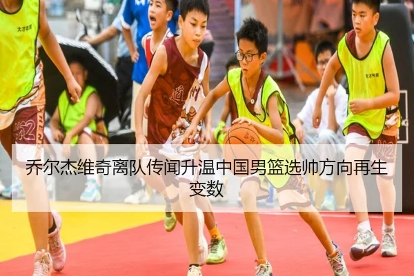 乔尔杰维奇离队传闻升温中国男篮选帅方向再生变数
