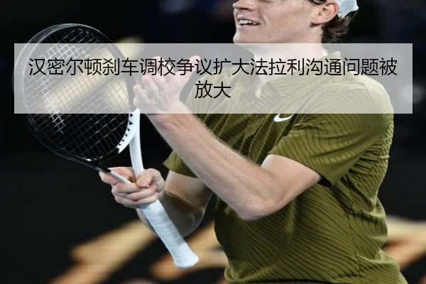 汉密尔顿刹车调校争议扩大法拉利沟通问题被放大